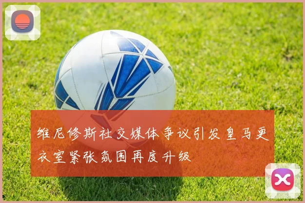 维尼修斯社交媒体争议引发皇马更衣室紧张氛围再度升级